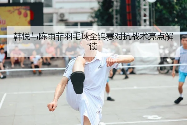 韩悦与陈雨菲羽毛球全锦赛对抗战术亮点解读