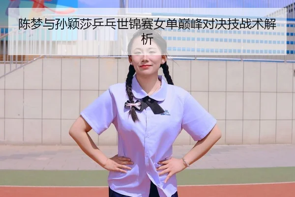 陈梦与孙颖莎乒乓世锦赛女单巅峰对决技战术解析 - qssports